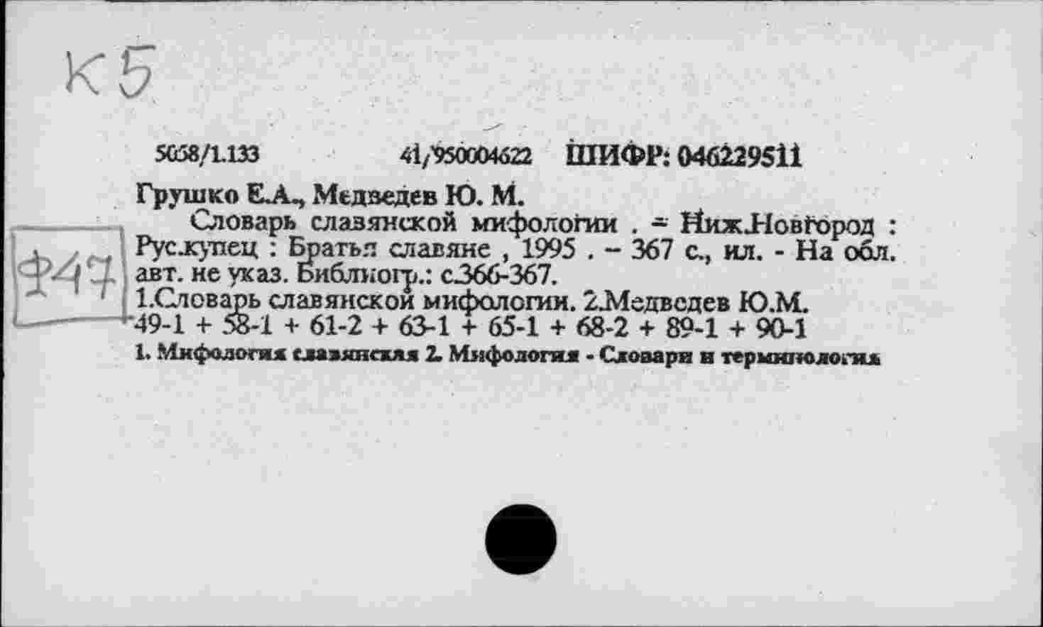 ﻿5С58/1.133	ti/VSOCMüZi. ШИФР: 046229511
Грушко EjL, Медведев Ю. М.
Словарь славянской мифологии . - НижЛовГород : Рус.купец : Братья славяне , 1995 . - 367 с., ил. - На обл. авт. не указ. Библногр.: с.366-367.
І.Словарь славянской мифологии. 22Ледвсдев Ю.М. ■49-1 + 58-1 + 61-2 + 63-1 + 65-1 + 68-2 + 89-1 + 90-1
1. Мифология славянская 2. Мифология • Словари и терминология